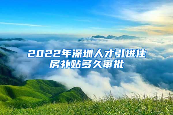 2022年深圳人才引进住房补贴多久审批