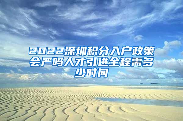 2022深圳积分入户政策会严吗人才引进全程需多少时间