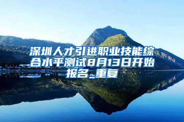 深圳人才引进职业技能综合水平测试8月13日开始报名_重复