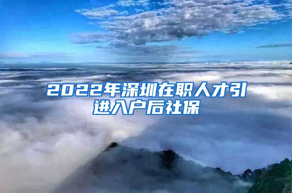2022年深圳在职人才引进入户后社保