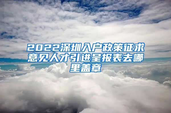 2022深圳入户政策征求意见人才引进呈报表去哪里盖章