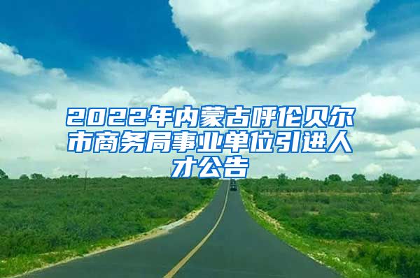 2022年内蒙古呼伦贝尔市商务局事业单位引进人才公告