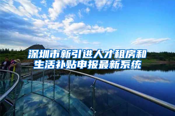 深圳市新引进人才租房和生活补贴申报最新系统