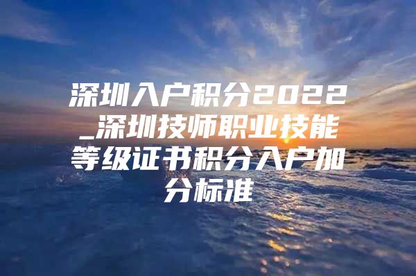 深圳入户积分2022_深圳技师职业技能等级证书积分入户加分标准