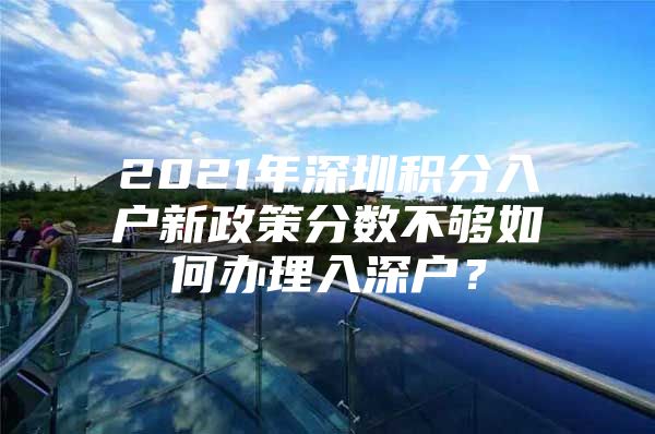 2021年深圳积分入户新政策分数不够如何办理入深户？