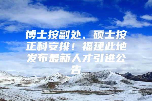 博士按副处、硕士按正科安排！福建此地发布最新人才引进公告