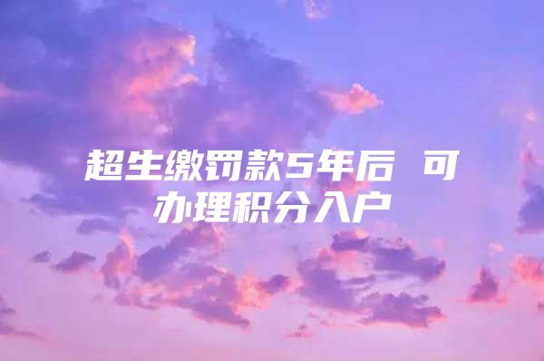 超生缴罚款5年后 可办理积分入户