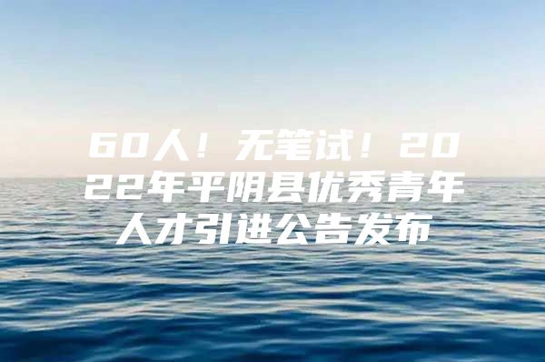 60人！无笔试！2022年平阴县优秀青年人才引进公告发布