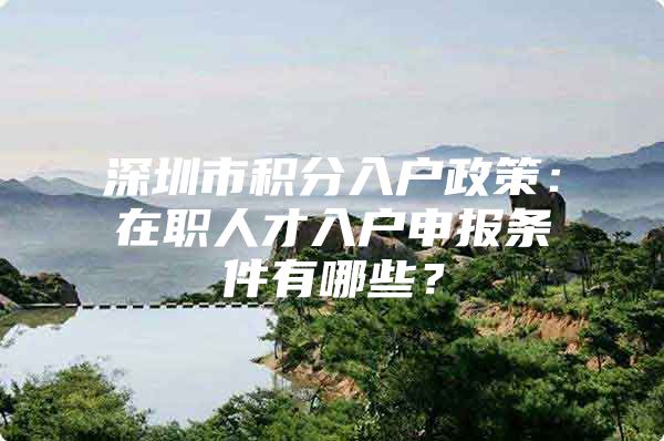 深圳市积分入户政策：在职人才入户申报条件有哪些？