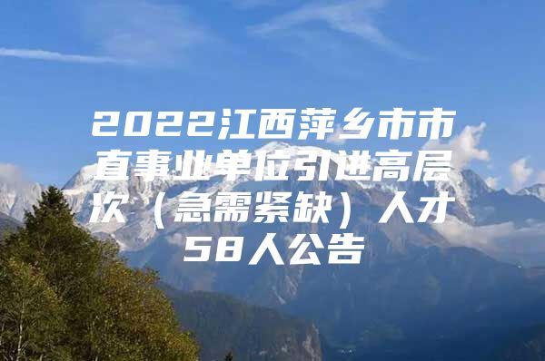 2022江西萍乡市市直事业单位引进高层次（急需紧缺）人才58人公告