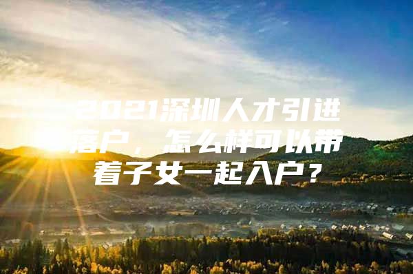 2021深圳人才引进落户，怎么样可以带着子女一起入户？