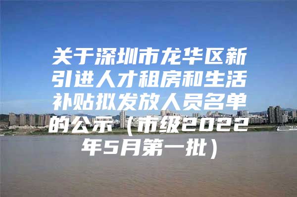 关于深圳市龙华区新引进人才租房和生活补贴拟发放人员名单的公示（市级2022年5月第一批）