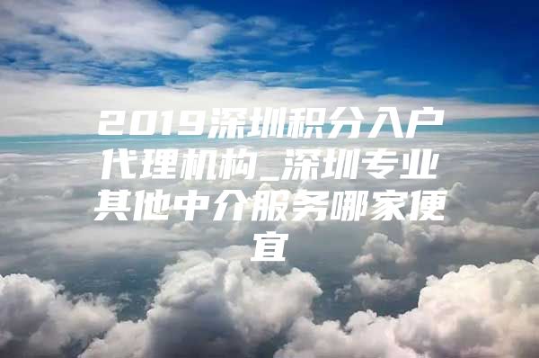 2019深圳积分入户代理机构_深圳专业其他中介服务哪家便宜