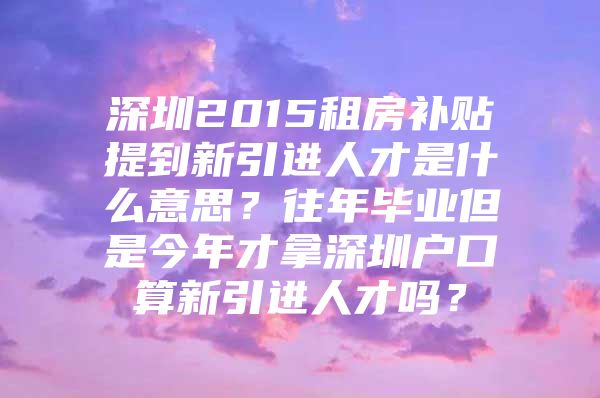 深圳2015租房补贴提到新引进人才是什么意思？往年毕业但是今年才拿深圳户口算新引进人才吗？