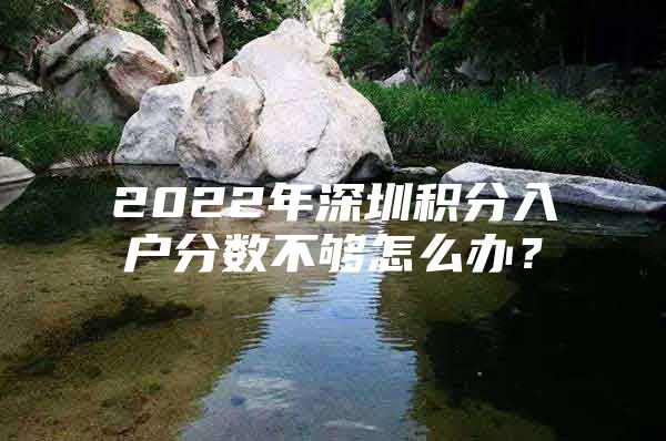 2022年深圳积分入户分数不够怎么办？