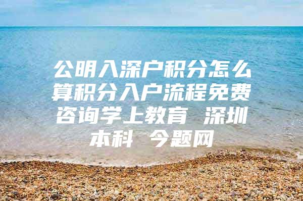 公明入深户积分怎么算积分入户流程免费咨询学上教育 深圳本科 今题网