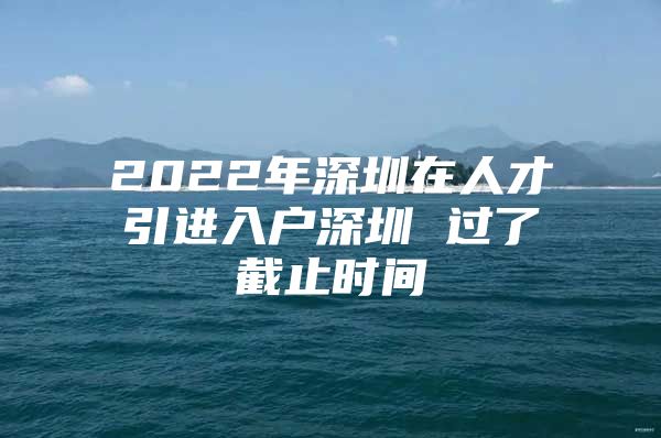 2022年深圳在人才引进入户深圳 过了截止时间