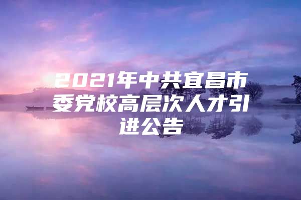 2021年中共宜昌市委党校高层次人才引进公告