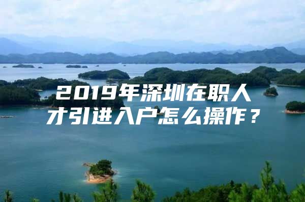 2019年深圳在职人才引进入户怎么操作？