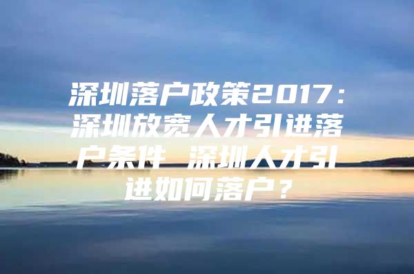 深圳落户政策2017：深圳放宽人才引进落户条件 深圳人才引进如何落户？