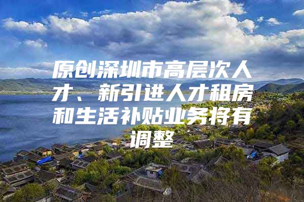 原创深圳市高层次人才、新引进人才租房和生活补贴业务将有调整