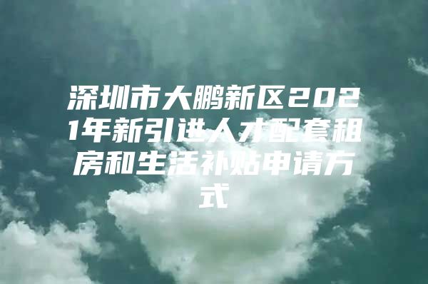 深圳市大鹏新区2021年新引进人才配套租房和生活补贴申请方式