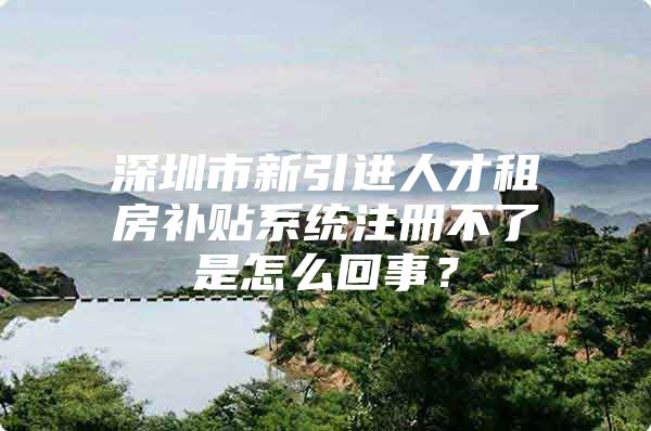 深圳市新引进人才租房补贴系统注册不了是怎么回事？