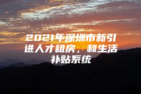 2021年深圳市新引进人才租房，和生活补贴系统