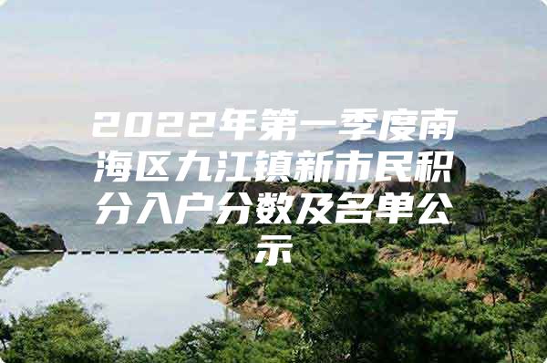 2022年第一季度南海区九江镇新市民积分入户分数及名单公示