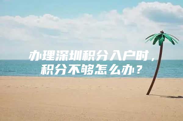 办理深圳积分入户时，积分不够怎么办？