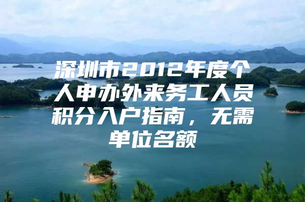 深圳市2012年度个人申办外来务工人员积分入户指南，无需单位名额