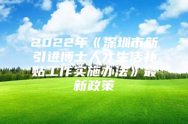 2022年《深圳市新引进博士人才生活补贴工作实施办法》最新政策