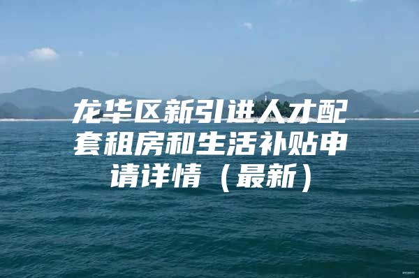 龙华区新引进人才配套租房和生活补贴申请详情（最新）