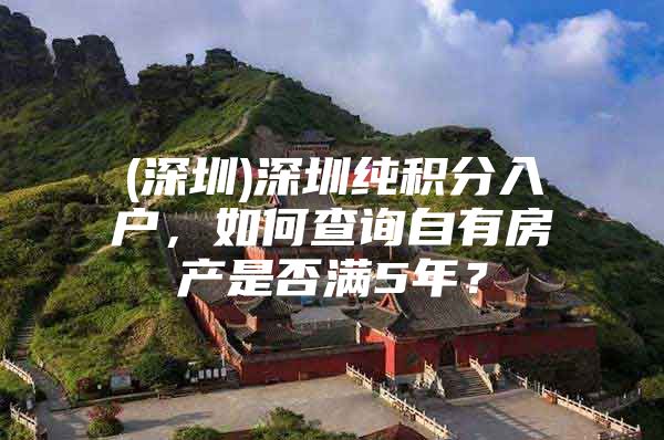 (深圳)深圳纯积分入户，如何查询自有房产是否满5年？