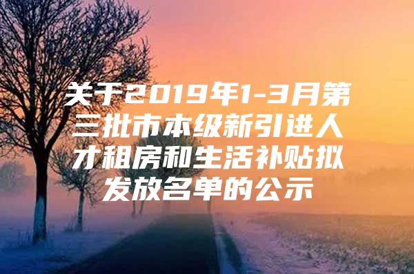 关于2019年1-3月第三批市本级新引进人才租房和生活补贴拟发放名单的公示