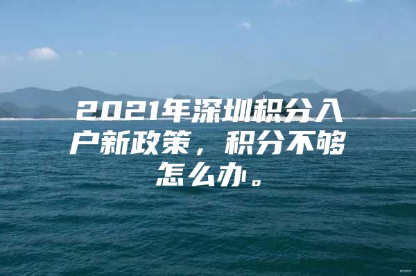 2021年深圳积分入户新政策，积分不够怎么办。