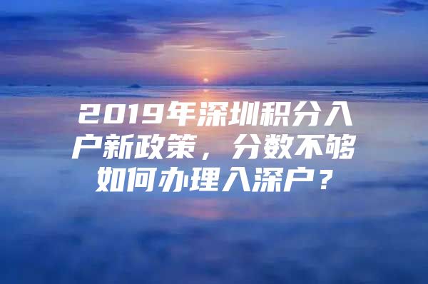 2019年深圳积分入户新政策，分数不够如何办理入深户？