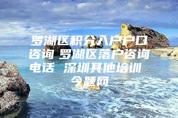 罗湖区积分入户户口咨询　罗湖区落户咨询电话 深圳其他培训 今题网