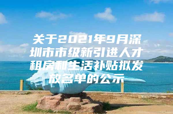 关于2021年9月深圳市市级新引进人才租房和生活补贴拟发放名单的公示