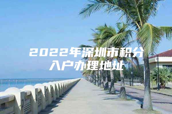 2022年深圳市积分入户办理地址