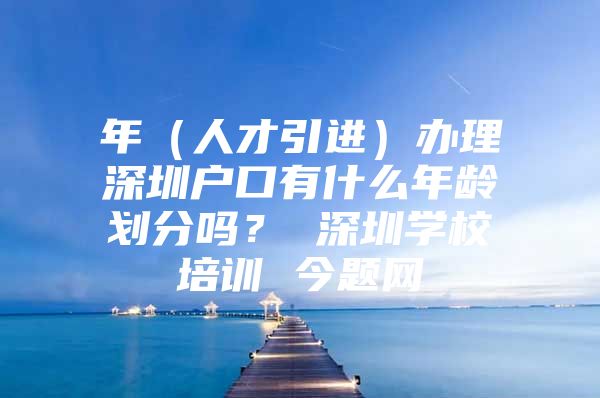 年（人才引进）办理深圳户口有什么年龄划分吗？ 深圳学校培训 今题网