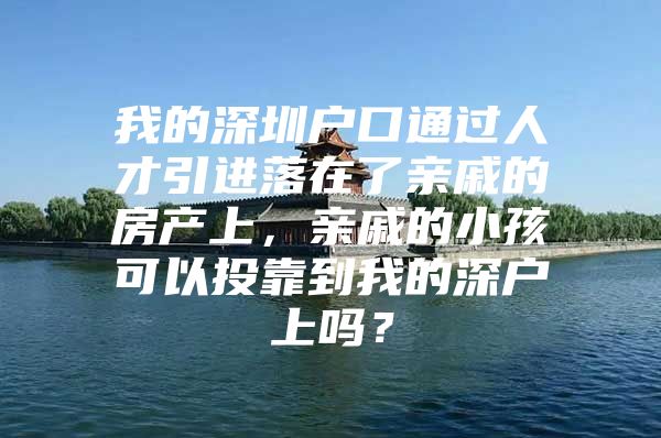 我的深圳户口通过人才引进落在了亲戚的房产上，亲戚的小孩可以投靠到我的深户上吗？