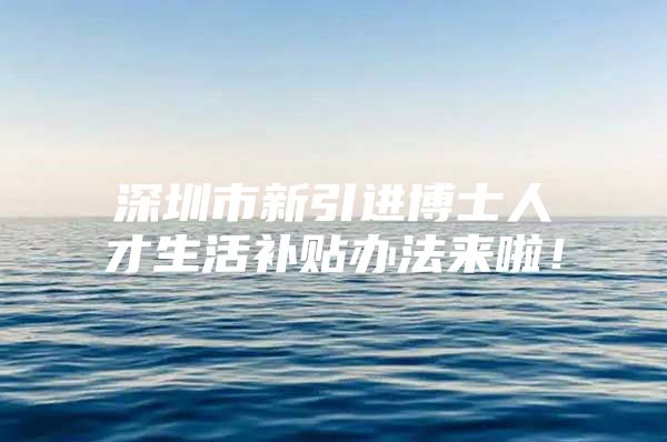 深圳市新引进博士人才生活补贴办法来啦！