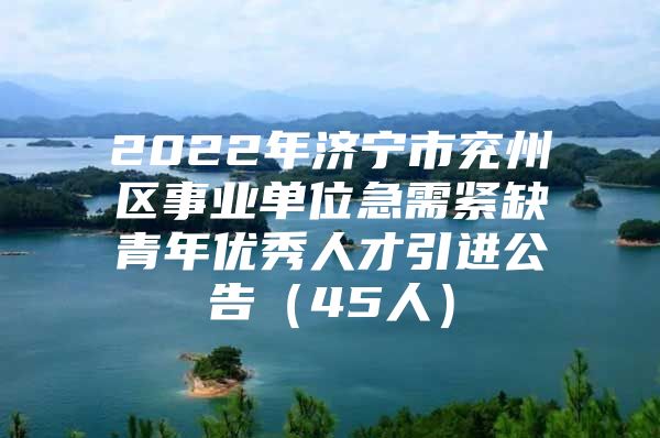 2022年济宁市兖州区事业单位急需紧缺青年优秀人才引进公告（45人）