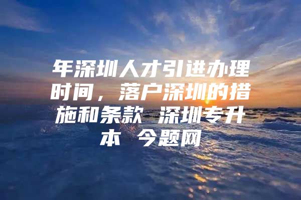 年深圳人才引进办理时间，落户深圳的措施和条款 深圳专升本 今题网