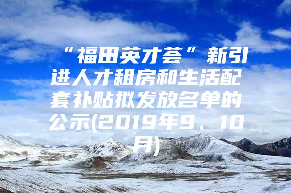 “福田英才荟”新引进人才租房和生活配套补贴拟发放名单的公示(2019年9、10月)