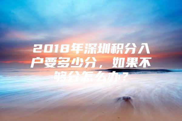 2018年深圳积分入户要多少分，如果不够分怎么办？