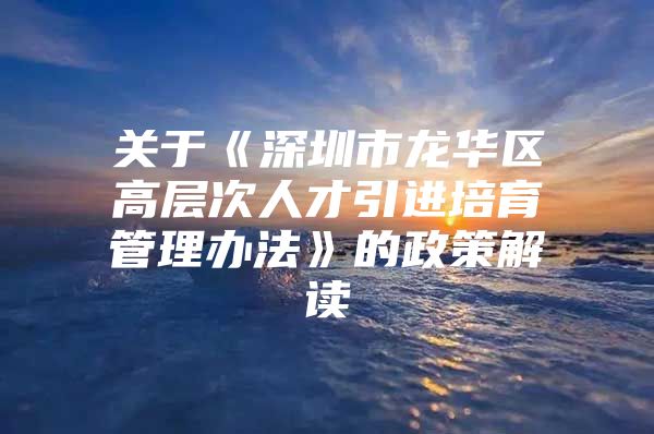 关于《深圳市龙华区高层次人才引进培育管理办法》的政策解读