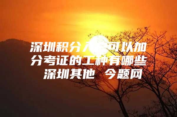 深圳积分入户可以加分考证的工种有哪些 深圳其他 今题网