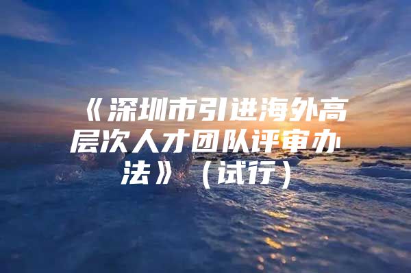 《深圳市引进海外高层次人才团队评审办法》（试行）